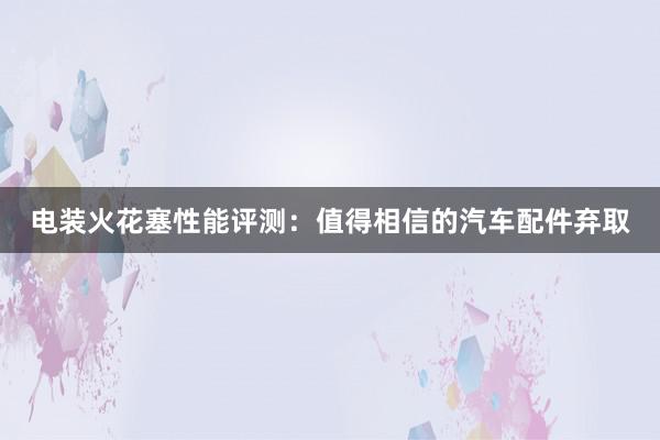 电装火花塞性能评测：值得相信的汽车配件弃取